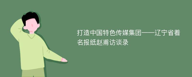 打造中国特色传媒集团——辽宁省着名报纸赵甫访谈录